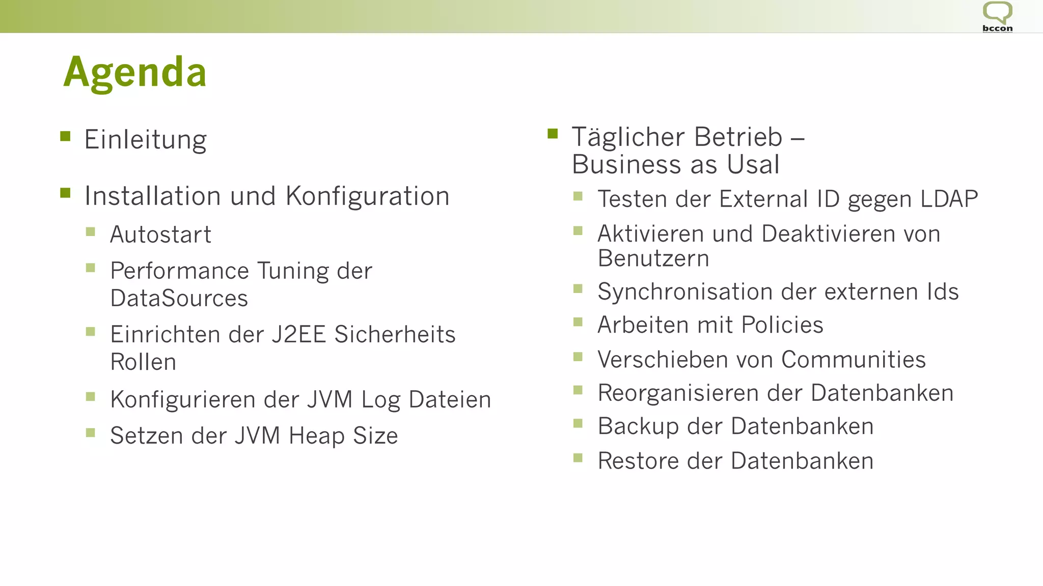 §  Einleitung
§  Installation und Konfiguration
§  Autostart
§  Performance Tuning der
DataSources
§  Einrichten der J2EE Sicherheits
Rollen
§  Konfigurieren der JVM Log Dateien
§  Setzen der JVM Heap Size
§  Täglicher Betrieb –
Business as Usal
§  Testen der External ID gegen LDAP
§  Aktivieren und Deaktivieren von
Benutzern
§  Synchronisation der externen Ids
§  Arbeiten mit Policies
§  Verschieben von Communities
§  Reorganisieren der Datenbanken
§  Backup der Datenbanken
§  Restore der Datenbanken
Agenda
 