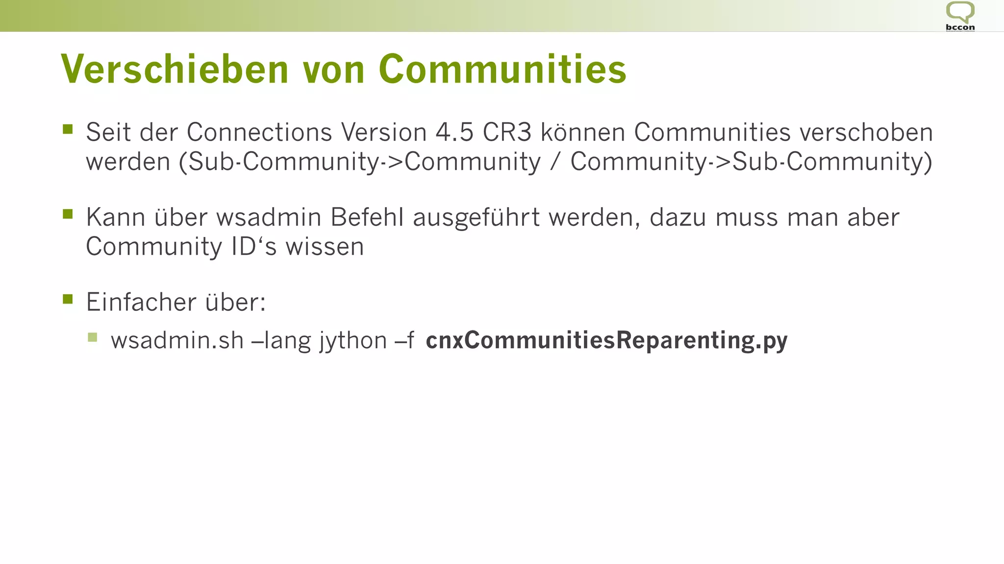 Verschieben von Communities
§  Seit der Connections Version 4.5 CR3 können Communities verschoben
werden (Sub-Community->Community / Community->Sub-Community)
§  Kann über wsadmin Befehl ausgeführt werden, dazu muss man aber
Community ID‘s wissen
§  Einfacher über:
§  wsadmin.sh –lang jython –f cnxCommunitiesReparenting.py
 