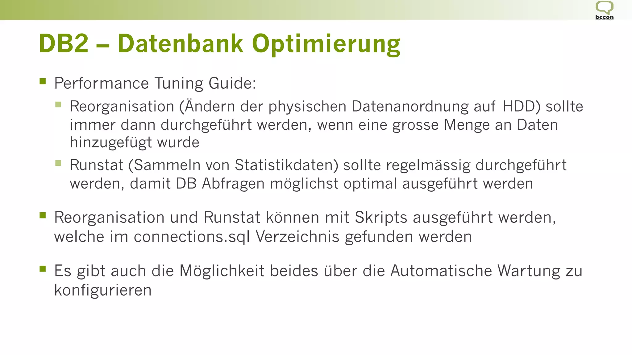 DB2 – Datenbank Optimierung
§  Performance Tuning Guide:
§  Reorganisation (Ändern der physischen Datenanordnung auf HDD) sollte
immer dann durchgeführt werden, wenn eine grosse Menge an Daten
hinzugefügt wurde
§  Runstat (Sammeln von Statistikdaten) sollte regelmässig durchgeführt
werden, damit DB Abfragen möglichst optimal ausgeführt werden
§  Reorganisation und Runstat können mit Skripts ausgeführt werden,
welche im connections.sql Verzeichnis gefunden werden
§  Es gibt auch die Möglichkeit beides über die Automatische Wartung zu
konfigurieren
 