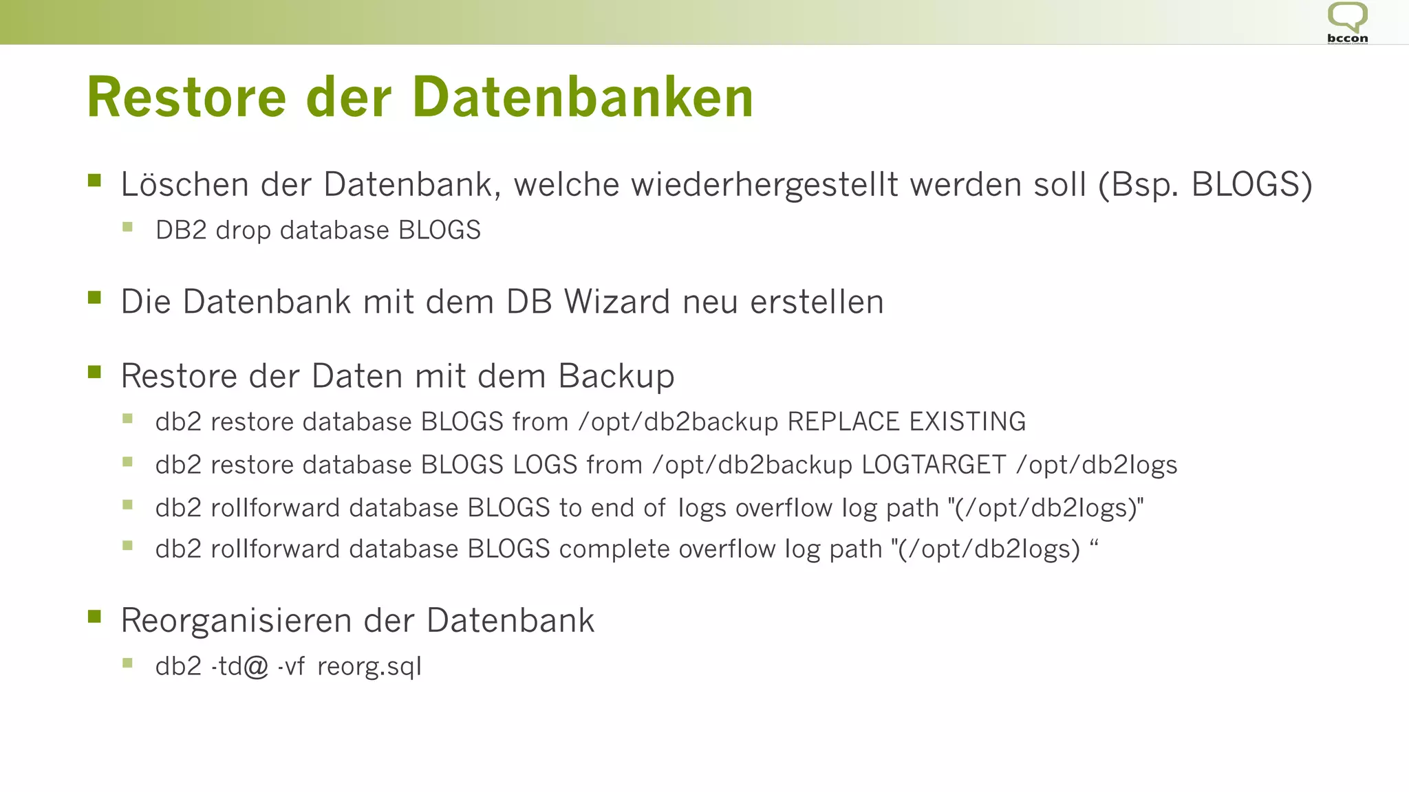 Restore der Datenbanken
§  Löschen der Datenbank, welche wiederhergestellt werden soll (Bsp. BLOGS)
§  DB2 drop database BLOGS
§  Die Datenbank mit dem DB Wizard neu erstellen
§  Restore der Daten mit dem Backup
§  db2 restore database BLOGS from /opt/db2backup REPLACE EXISTING
§  db2 restore database BLOGS LOGS from /opt/db2backup LOGTARGET /opt/db2logs
§  db2 rollforward database BLOGS to end of logs overflow log path "(/opt/db2logs)"
§  db2 rollforward database BLOGS complete overflow log path "(/opt/db2logs) “
§  Reorganisieren der Datenbank
§  db2 -td@ -vf reorg.sql
 