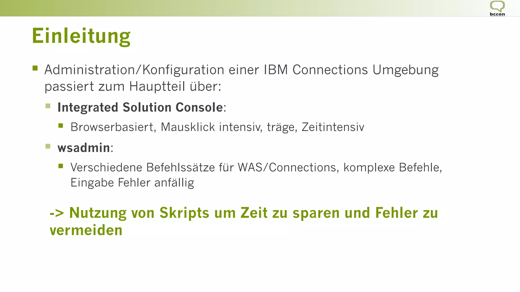 Einleitung
§  Administration/Konfiguration einer IBM Connections Umgebung
passiert zum Hauptteil über:
§  Integrated Solution Console:
§  Browserbasiert, Mausklick intensiv, träge, Zeitintensiv
§  wsadmin:
§  Verschiedene Befehlssätze für WAS/Connections, komplexe Befehle,
Eingabe Fehler anfällig
-> Nutzung von Skripts um Zeit zu sparen und Fehler zu
vermeiden
 