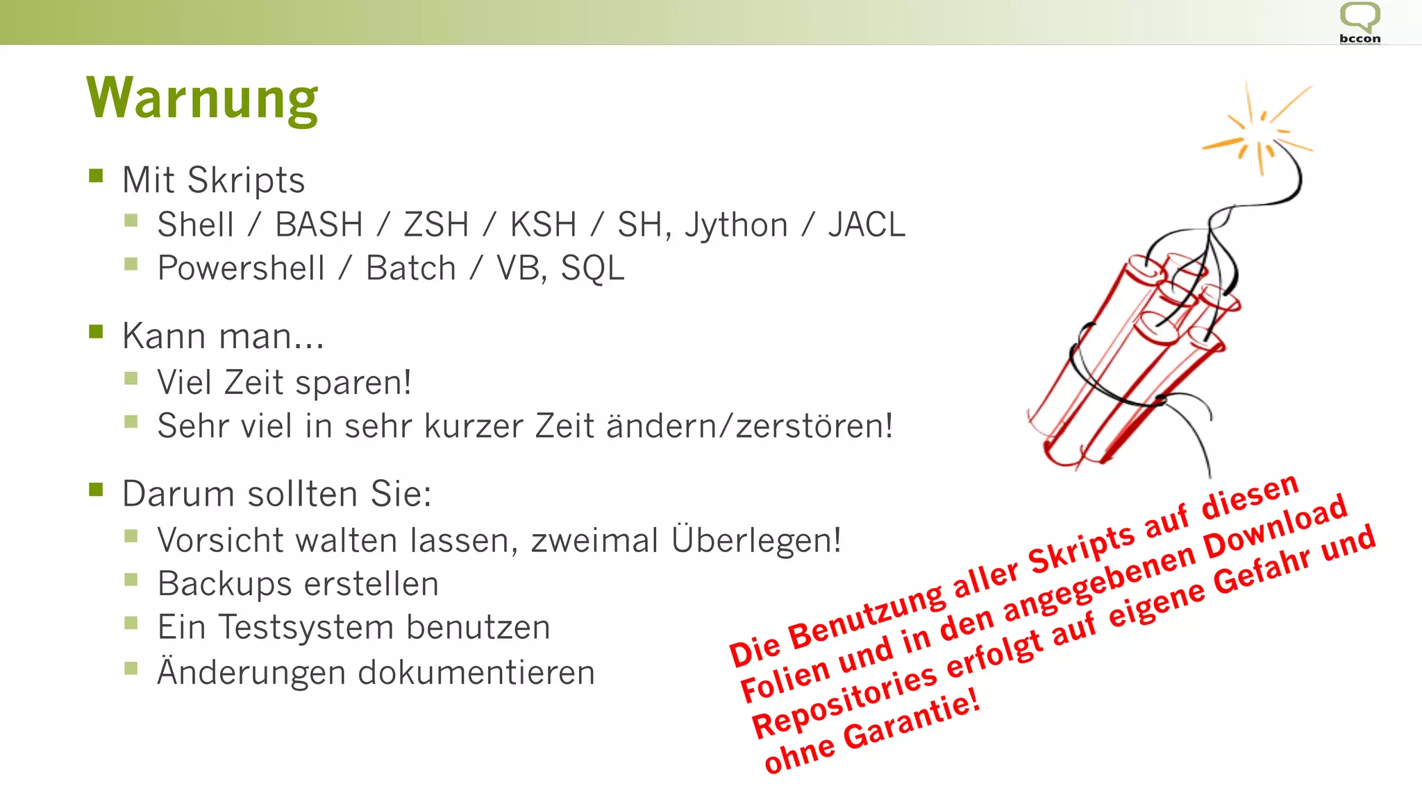 Warnung
§  Mit Skripts
§  Shell / BASH / ZSH / KSH / SH, Jython / JACL
§  Powershell / Batch / VB, SQL
§  Kann man...
§  Viel Zeit sparen!
§  Sehr viel in sehr kurzer Zeit ändern/zerstören!
§  Darum sollten Sie:
§  Vorsicht walten lassen, zweimal Überlegen!
§  Backups erstellen
§  Ein Testsystem benutzen
§  Änderungen dokumentieren Die Benutzung aller Skripts auf diesen
Folien und in den angegebenen Download
Repositories erfolgt auf eigene Gefahr und
ohne Garantie!
 