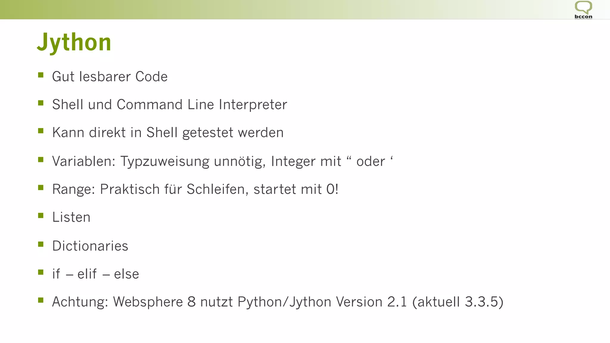 Jython
§  Gut lesbarer Code
§  Shell und Command Line Interpreter
§  Kann direkt in Shell getestet werden
§  Variablen: Typzuweisung unnötig, Integer mit “ oder ‘
§  Range: Praktisch für Schleifen, startet mit 0!
§  Listen
§  Dictionaries
§  if – elif – else
§  Achtung: Websphere 8 nutzt Python/Jython Version 2.1 (aktuell 3.3.5)
 