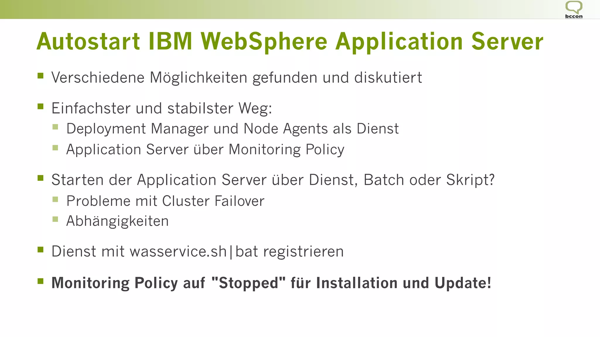 Autostart IBM WebSphere Application Server
§  Verschiedene Möglichkeiten gefunden und diskutiert
§  Einfachster und stabilster Weg:
§  Deployment Manager und Node Agents als Dienst
§  Application Server über Monitoring Policy
§  Starten der Application Server über Dienst, Batch oder Skript?
§  Probleme mit Cluster Failover
§  Abhängigkeiten
§  Dienst mit wasservice.sh|bat registrieren
§  Monitoring Policy auf "Stopped" für Installation und Update!
 