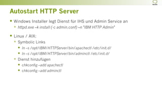 Autostart HTTP Server
§  Windows Installer legt Dienst für IHS und Admin Service an
§  httpd.exe –k install (-c admin.conf) –n "IBM HTTP Admin"
§  Linux / AIX:
§  Symbolic Links
§  ln –s /opt/IBM/HTTPServer/bin/apachectl /etc/init.d/
§  ln –s /opt/IBM/HTTPServer/bin/adminctl /etc/init.d/
§  Dienst hinzufügen
§  chkconfig –add apachectl
§  chkconfig –add adminctl
 
