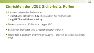 Einrichten der J2EE Sicherheits Rollen
§  Initiales setzen der Rollen über
§  cfgJ2EERolesRestricted.py (kein Zugriff für Anonymous)
§  cfgJ2EERolesUnRestricted.py
§  Zeitersparnis ca. 30 Minuten gegen ISC
§  Es können Benutzer und Gruppen gesetzt werden
§  Nach dem Speichern (AdminConfig.save()) starten alle Applikationen
neu!
 