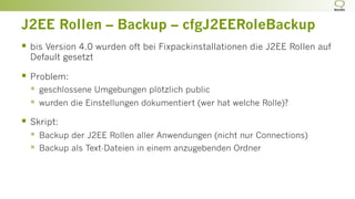 J2EE Rollen – Backup – cfgJ2EERoleBackup
§  bis Version 4.0 wurden oft bei Fixpackinstallationen die J2EE Rollen auf
Default gesetzt
§  Problem:
§  geschlossene Umgebungen plötzlich public
§  wurden die Einstellungen dokumentiert (wer hat welche Rolle)?
§  Skript:
§  Backup der J2EE Rollen aller Anwendungen (nicht nur Connections)
§  Backup als Text-Dateien in einem anzugebenden Ordner
 
