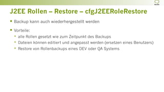 J2EE Rollen – Restore – cfgJ2EERoleRestore
§  Backup kann auch wiederhergestellt werden
§  Vorteile:
§  alle Rollen gesetzt wie zum Zeitpunkt des Backups
§  Dateien können editiert und angepasst werden (ersetzen eines Benutzers)
§  Restore von Rollenbackups eines DEV oder QA Systems
 