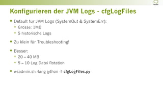Konfigurieren der JVM Logs - cfgLogFiles
§  Default für JVM Logs (SystemOut & SystemErr):
§  Grösse: 1MB
§  5 historische Logs
§  Zu klein für Troubleshooting!
§  Besser:
§  20 – 40 MB
§  5 – 10 Log Datei Rotation
§  wsadmin.sh -lang jython -f cfgLogFiles.py
 