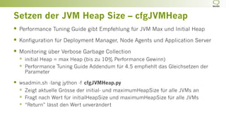 Setzen der JVM Heap Size – cfgJVMHeap
§  Performance Tuning Guide gibt Empfehlung für JVM Max und Initial Heap
§  Konfiguration für Deployment Manager, Node Agents und Application Server
§  Monitoring über Verbose Garbage Collection
§  initial Heap = max Heap (bis zu 10% Performance Gewinn)
§  Performance Tuning Guide Addendum für 4.5 empfiehlt das Gleichsetzen der
Parameter
§  wsadmin.sh -lang jython -f cfgJVMHeap.py
§  Zeigt aktuelle Grösse der initial- und maximumHeapSize für alle JVMs an
§  Fragt nach Wert für initialHeapSize und maximumHeapSize für alle JVMs
§  “Return” lässt den Wert unverändert
 