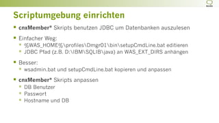Scriptumgebung einrichten
§  cnxMember* Skripts benutzen JDBC um Datenbanken auszulesen
§  Einfacher Weg:
§  %WAS_HOME%profilesDmgr01binsetupCmdLine.bat editieren
§  JDBC Pfad (z.B. D:IBMSQLIBjava) an WAS_EXT_DIRS anhängen
§  Besser:
§  wsadmin.bat und setupCmdLine.bat kopieren und anpassen
§  cnxMember* Skripts anpassen
§  DB Benutzer
§  Passwort
§  Hostname und DB
 