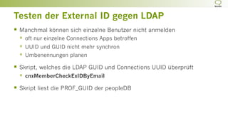 Testen der External ID gegen LDAP
§  Manchmal können sich einzelne Benutzer nicht anmelden
§  oft nur einzelne Connections Apps betroffen
§  UUID und GUID nicht mehr synchron
§  Umbenennungen planen
§  Skript, welches die LDAP GUID und Connections UUID überprüft
§  cnxMemberCheckExIDByEmail
§  Skript liest die PROF_GUID der peopleDB
 