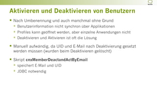 Aktivieren und Deaktivieren von Benutzern
§  Nach Umbenennung und auch manchmal ohne Grund
§  Benutzerinformation nicht synchron über Applikationen
§  Profiles kann geöffnet werden, aber einzelne Anwendungen nicht
§  Deaktivieren und Aktivieren ist oft die Lösung
§  Manuell aufwändig, da UID und E-Mail nach Deaktivierung gesetzt
werden müssen (wurden beim Deaktivieren gelöscht)
§  Skript cnxMemberDeactandActByEmail
§  speichert E-Mail und UID
§  JDBC notwendig
 