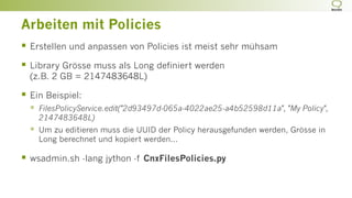 Arbeiten mit Policies
§  Erstellen und anpassen von Policies ist meist sehr mühsam
§  Library Grösse muss als Long definiert werden
(z.B. 2 GB = 2147483648L)
§  Ein Beispiel:
§  FilesPolicyService.edit("2d93497d-065a-4022ae25-a4b52598d11a", "My Policy",
2147483648L)
§  Um zu editieren muss die UUID der Policy herausgefunden werden, Grösse in
Long berechnet und kopiert werden...
§  wsadmin.sh -lang jython -f CnxFilesPolicies.py
 