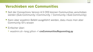 Verschieben von Communities
§  Seit der Connections Version 4.5 CR3 können Communities verschoben
werden (Sub-Community->Community / Community->Sub-Community)
§  Kann über wsadmin Befehl ausgeführt werden, dazu muss man aber
Community ID‘s wissen
§  Einfacher über:
§  wsadmin.sh –lang jython –f cnxCommunitiesReparenting.py
 