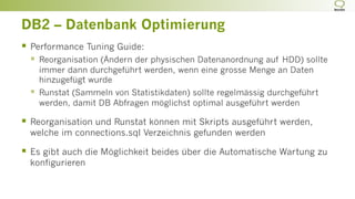 DB2 – Datenbank Optimierung
§  Performance Tuning Guide:
§  Reorganisation (Ändern der physischen Datenanordnung auf HDD) sollte
immer dann durchgeführt werden, wenn eine grosse Menge an Daten
hinzugefügt wurde
§  Runstat (Sammeln von Statistikdaten) sollte regelmässig durchgeführt
werden, damit DB Abfragen möglichst optimal ausgeführt werden
§  Reorganisation und Runstat können mit Skripts ausgeführt werden,
welche im connections.sql Verzeichnis gefunden werden
§  Es gibt auch die Möglichkeit beides über die Automatische Wartung zu
konfigurieren
 
