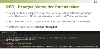 DB2 - Reorganisieren der Datenbanken
§  Reorg sollte nur ausgeführt werden, wenn alle Applikationen gestoppt
sind, DBs werden Offline genommen -> während Wartungsfenstern
§  Ausführen von 10 Skripts durch unterschiedliche Aufrufe -> mühsam
§  Einfacher über Skript reorg.sh/reorg.bat
 