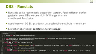 DB2 - Runstats
§  Runstats sollte regelmässig ausgeführt werden, Applikationen dürfen
gestartet sein, DBs werden nicht Offline genommen
-> während Randzeiten
§  Ausführen von 10 Skripts durch unterschiedliche Aufrufe -> mühsam
§  Einfacher über Skript runstats.sh/runstats.bat
 