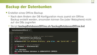Backup der Datenbanken
§  Erstellen eines Offline Backup
§  Nach dem Ändern der DB Konfiguration muss zuerst ein Offline
Backup erstellt werden, ansonsten können Sie (oder Websphere) nicht
auf die DBs zugreifen
§  Skript backupDatabasesOffline.sh/backupDatabasesOffline.bat
 