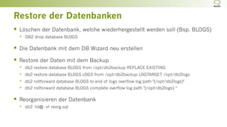 Restore der Datenbanken
§  Löschen der Datenbank, welche wiederhergestellt werden soll (Bsp. BLOGS)
§  DB2 drop database BLOGS
§  Die Datenbank mit dem DB Wizard neu erstellen
§  Restore der Daten mit dem Backup
§  db2 restore database BLOGS from /opt/db2backup REPLACE EXISTING
§  db2 restore database BLOGS LOGS from /opt/db2backup LOGTARGET /opt/db2logs
§  db2 rollforward database BLOGS to end of logs overflow log path "(/opt/db2logs)"
§  db2 rollforward database BLOGS complete overflow log path "(/opt/db2logs) “
§  Reorganisieren der Datenbank
§  db2 -td@ -vf reorg.sql
 