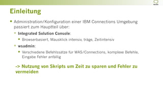 Einleitung
§  Administration/Konfiguration einer IBM Connections Umgebung
passiert zum Hauptteil über:
§  Integrated Solution Console:
§  Browserbasiert, Mausklick intensiv, träge, Zeitintensiv
§  wsadmin:
§  Verschiedene Befehlssätze für WAS/Connections, komplexe Befehle,
Eingabe Fehler anfällig
-> Nutzung von Skripts um Zeit zu sparen und Fehler zu
vermeiden
 