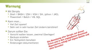 Warnung
§  Mit Skripts
§  Shell / BASH / ZSH / KSH / SH, Jython / JACL
§  Powershell / Batch / VB, SQL
§  Kann man...
§  Viel Zeit sparen!
§  Sehr viel in sehr kurzer Zeit ändern/zerstören!
§  Darum sollten Sie:
§  Vorsicht walten lassen, zweimal Überlegen!
§  Backups erstellen
§  Ein Testsystem benutzen
§  Änderungen dokumentieren Die Benutzung aller Skripts auf diesen
Folien und in den angegebenen Download
Repositories erfolgt auf eigene Gefahr und
ohne Garantie!
 