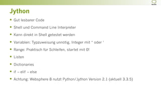 Jython
§  Gut lesbarer Code
§  Shell und Command Line Interpreter
§  Kann direkt in Shell getestet werden
§  Variablen: Typzuweisung unnötig, Integer mit “ oder ‘
§  Range: Praktisch für Schleifen, startet mit 0!
§  Listen
§  Dictionaries
§  if – elif – else
§  Achtung: Websphere 8 nutzt Python/Jython Version 2.1 (aktuell 3.3.5)
 