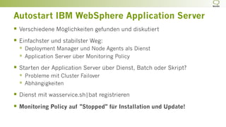 Autostart IBM WebSphere Application Server
§  Verschiedene Möglichkeiten gefunden und diskutiert
§  Einfachster und stabilster Weg:
§  Deployment Manager und Node Agents als Dienst
§  Application Server über Monitoring Policy
§  Starten der Application Server über Dienst, Batch oder Skript?
§  Probleme mit Cluster Failover
§  Abhängigkeiten
§  Dienst mit wasservice.sh|bat registrieren
§  Monitoring Policy auf "Stopped" für Installation und Update!
 