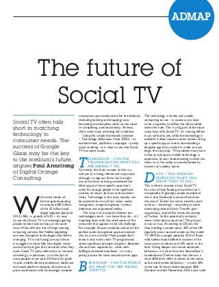 The future of
Social TV
Social TV often falls
short in matching
technology to
consumer needs. The
success of Google
Glass may be the key
to the medium’s future,
argues Paul Armstrong
of Digital Orange
Consulting

W

ith social media ad
format spend equating
to around £250 million
of the £3 billion total
digital adspend (Jan-June
2013, IAB) – a growth of 53% – it’s easy
to see why Social TV is increasingly getting
people excited and nervous at the same
time. What with the rise of binge viewing,
streaming services like Netflix exploding
and new disruptive technologies like Aereo
emerging, TV is not having an easy ride as
it struggles to move fully into digital, retain
control and yet give the consumer what they
want. Social TV (also referred to as ‘secondscreening’), in particular, is on the lips of
many people as we start 2014 and for good
reason; mobile device penetration, tablet use
and social platform ubiquity all continue to
point northwards with increasingly complex

transactions previously saved for the desktop
(including banking and shopping) now
becoming commonplace while on the move
or completing a second activity. At least,
that’s what many are being led to believe.
Using the simple framework I devised
– Technology, Behaviour, Data (TBD) – to
evaluate ideas, platforms, campaigns – pretty
much anything – it is clear to see that Social
TV has some issues.

T

ECHNOLOGY – CAN THE
TECHNOLOGY DO WHAT YOU
ARE ASKING IT TO?
Currently, the short answer to this is a
soft yes (it is being refined and improved),
although no app out there has the right
mix to be close to being considered the
killer app and show-specific apps don’t
work for enough people to be significant
sources of return (at least at the present
time). Technology in this area, loosely, can
be pushed into one of four areas: audiorecognition, image-recognition, motiondetection and augmented reality.
The issue is less around whether the
technologies work – we know they do – it’s
matching them with the need states of the
consumer that appears to be the challenge.
For example, Shazam could be said to be the
perfect audio-recognition app but beyond
this, its use is minimal. Most people don’t
know it also works with TV programmes
unless significant prompts are given. Between
this and user experience – often with
bafflingly cluttered interfaces – it’s not a
pretty picture for most second-screen apps.

B

EHAVIOUR – CAN THE PEOPLE
DO WHAT YOU ARE ASKING
THEM TO?

The technology is clunky and usually
uninspiring to use – in essence, you have
to be a superfan to follow the white rabbit
down the hole. This is a big part of the issue
many have with Social TV, it’s running before
it can walk and, yet, while the technology is
available it often requires overt actions, firing
up a specific app or worse downloading a
bespoke app from scratch in order to even
begin the next step. The problem many have
is that a) scaling any mobile technology is
expensive, b) user understanding is often not
there or c) the utility is overshadowed by
content or usability issues.

D

ATA – WILL ENOUGH
PEOPLE DO WHAT YOU
WANT THEM TO DO?
This is where context is key; Social TV
has a lot of data floating around that isn’t
comparable. A glaringly simple example of
this is that Facebook is around five times
the size of Twitter for active monthly users
and has – shockingly – according to some
interesting research from Trendrr (preacquisition), around five times the activity
of Twitter. So the potential is certainly
there, what about actual use? This picture
is not so rosy. According to Ofcom, the
data is telling a simple story: 25% of the UK
regularly uses a second screen as they watch
TV (44% for younger people), 22% of those
with tablets watch different content in the
same room as others and 10% watch in the
bath. Diving deeper into actual observed
behaviour, it is clear from the SecondSync’s
Leaderboard (Twitter data) that there is a
clear difference when it comes to the sexes
and second-screen behaviour – a mere 20%
of the top 10 shows listed between 28th
October and 6th November 2013 had a male

 
