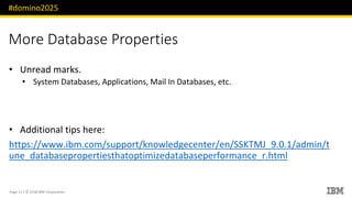 #domino2025
Page 11 / © 2018 IBM Corporation
More Database Properties
Unread marks.•
System Databases, Applications, Mail In Databases, etc.•
Additional tips here:•
https://www.ibm.com/support/knowledgecenter/en/SSKTMJ_9.0.1/admin/t
une_databasepropertiesthatoptimizedatabaseperformance_r.html
 
