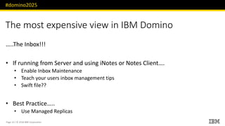 #domino2025
Page 13 / © 2018 IBM Corporation
The most expensive view in IBM Domino
…..The Inbox!!!
• If running from Server and using iNotes or Notes Client….
• Enable Inbox Maintenance
• Teach your users inbox management tips
• Swift file??
• Best Practice…..
• Use Managed Replicas
 