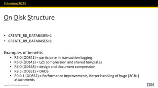 #domino2025
Page 15 / © 2018 IBM Corporation
On Disk Structure
CREATE_R• 8_DATABASES=1
CREATE_R• 9_DATABASES=1
Examples of benefits
• R5.0 (ODS41) = participate in transaction logging
• R6.0 (ODS43) = LZ1 compression and shared templates
• R8.0 (ODS48) = design and document compression
• R8.5 (ODS51) = DAOS
• R9.0.1 (ODS52) = Performance improvements, better handling of huge (2GB+)
attachments
 