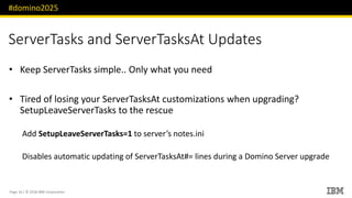 #domino2025
Page 16 / © 2018 IBM Corporation
ServerTasks and ServerTasksAt Updates
• Keep ServerTasks simple.. Only what you need
• Tired of losing your ServerTasksAt customizations when upgrading?
SetupLeaveServerTasks to the rescue
Add SetupLeaveServerTasks=1 to server’s notes.ini
Disables automatic updating of ServerTasksAt#= lines during a Domino Server upgrade
 