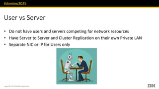 #domino2025
Page 18 / © 2018 IBM Corporation
User vs Server
• Do not have users and servers competing for network resources
• Have Server to Server and Cluster Replication on their own Private LAN
• Separate NIC or IP for Users only
 