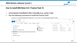 IBM Notes release (cont.)
How-to install IBM Notes 9.0.1 Feature Pack 10
1. Uncompress Installation files manually (e.g. using 7-zip)
2. Run the following command to install the Feature Pack:
cmd.exe /c””c:TempPackage901FP10setup.exe" /s /v"/qn /lime “c:TempPackageLogs901FP10.log""
 