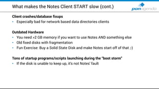 What makes the Notes Client START slow (cont.)
Client crashes/database fixups
Especially bad for network based data directories clients•
Outdated Hardware
You need >• 2 GB memory if you want to use Notes AND something else
Old fixed disks with fragmentation•
Fun Exercise: Buy a Solid State Disk and make Notes start off of that ;• -)
Tons of startup programs/scripts launching during the “boot storm”
If the disk is unable to keep up, it• ‘s not Notes' fault
 