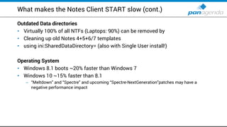 What makes the Notes Client START slow (cont.)
Outdated Data directories
Virtually• 100% of all NTFs (Laptops: 90%) can be removed by
Cleaning up old Notes• 4+5+6/7 templates
using• ini:SharedDataDirectory= (also with Single User install!)
Operating System
Windows• 8.1 boots ~20% faster than Windows 7
Windows• 10 ~15% faster than 8.1
– “Meltdown” and “Spectre” and upcoming “Spectre-NextGeneration”patches may have a
negative performance impact
 