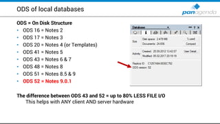 ODS of local databases
ODS = On Disk Structure
• ODS 16 = Notes 2
• ODS 17 = Notes 3
• ODS 20 = Notes 4 (or Templates)
• ODS 41 = Notes 5
• ODS 43 = Notes 6 & 7
• ODS 48 = Notes 8
• ODS 51 = Notes 8.5 & 9
• ODS 52 = Notes 9.0.1
The difference between ODS 43 and 52 = up to 80% LESS FILE I/O
This helps with ANY client AND server hardware
 