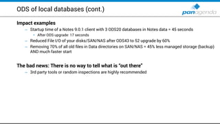 ODS of local databases (cont.)
Impact examples
Startup time of a Notes– 9.0.1 client with 3 ODS20 databases in Notes data = 45 seconds
After ODS upgrade:• 17 seconds
Reduced File I/O of your disks/SAN/NAS after ODS– 43 to 52 upgrade by 60%
Removing– 70% of all old files in Data directories on SAN/NAS = 45% less managed storage (backup)
AND much faster start
The bad news: There is no way to tell what is “out there”
– 3rd party tools or random inspections are highly recommended
 