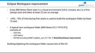 Eclipse Workspace improvement
• Every IBM Notes Client start in a virtual environment (citrix, vmware, etc.) is a first
(setup) start and takes at least 23 sec on average
• ~65% - 70% of time during first starts is used to build the workspace folder (at least
15 sec)
• A typical new workspace folder (IBM Notes 9.0.1 FP10 IF2)
consists of
– >500 files
– >200 folders
– >85 MB (including 64MB *xpdplat_.jvm_G11 file  NotesShareClasses improvement)
Building/Updating the workspace folder causes lots of file I/O
 