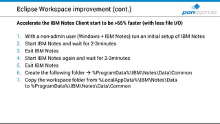 Eclipse Workspace improvement (cont.)
Accelerate the IBM Notes Client start to be >65% faster (with less file I/O)
1. With a non-admin user (Windows + IBM Notes) run an initial setup of IBM Notes
2. Start IBM Notes and wait for 2-3minutes
3. Exit IBM Notes
4. Start IBM Notes again and wait for 2-3minutes
5. Exit IBM Notes
6. Create the following folder  %ProgramData%IBMNotesDataCommon
7. Copy the workspace folder from %LocalAppData%IBMNotesData
to %ProgramData%IBMNotesDataCommon
 