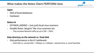 What makes the Notes Client PERFORM slow
Again
• ODS of local databases
• Hardware
Notes.ini
• EXTMGR_ADDINS = (not just) local virus scanners
• Disable Notes “plugins“ like virus scanners etc.
– They increase Network traffic by up to 200 – 250%!
Data directory on the network vs. fixed disk
• Disk performance is the #1 bottleneck
– think SSD vs. normal HDD ; 7.200rpm vs. 5.400rpm ; network drive vs. local fixed disk
 