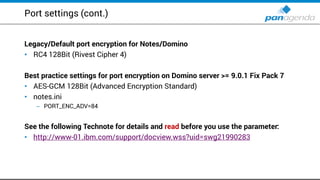 Port settings (cont.)
Legacy/Default port encryption for Notes/Domino
RC• 4 128Bit (Rivest Cipher 4)
Best practice settings for port encryption on Domino server >= 9.0.1 Fix Pack 7
AES• -GCM 128Bit (Advanced Encryption Standard)
notes.ini•
PORT_ENC_ADV=– 84
See the following Technote for details and read before you use the parameter:
http://www• -01.ibm.com/support/docview.wss?uid=swg21990283
 