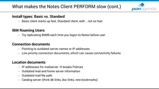 What makes the Notes Client PERFORM slow (cont.)
Install types: Basic vs. Standard
Basic client starts up fast, Standard client, well– … not so fast
IBM Roaming Users
Try replicating– 80MB each time you logon to Notes before use!
Connection documents
Pointing to outdated server names or IP addresses–
Low priority connection documents, which can cause connectivity failures–
Location documents
IP addresses for mailserver–  breaks Policies
Outdated mail and home server information–
Outdated mail file path–
Catalog server (think db links, doc links, new bookmarks)–
 