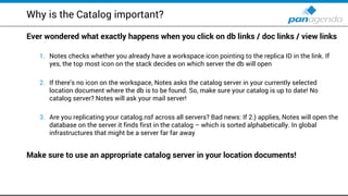 Why is the Catalog important?
Ever wondered what exactly happens when you click on db links / doc links / view links
1. Notes checks whether you already have a workspace icon pointing to the replica ID in the link. If
yes, the top most icon on the stack decides on which server the db will open
2. If there's no icon on the workspace, Notes asks the catalog server in your currently selected
location document where the db is to be found. So, make sure your catalog is up to date! No
catalog server? Notes will ask your mail server!
3. Are you replicating your catalog.nsf across all servers? Bad news: If 2.) applies, Notes will open the
database on the server it finds first in the catalog – which is sorted alphabetically. In global
infrastructures that might be a server far far away
Make sure to use an appropriate catalog server in your location documents!
 
