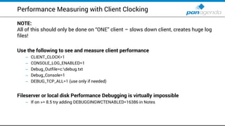 Performance Measuring with Client Clocking
NOTE:
All of this should only be done on “ONE” client – slows down client, creates huge log
files!
Use the following to see and measure client performance
– CLIENT_CLOCK=1
– CONSOLE_LOG_ENABLED=1
– Debug_Outfile=c:debug.txt
– Debug_Console=1
– DEBUG_TCP_ALL=1 (use only if needed)
Fileserver or local disk Performance Debugging is virtually impossible
– If on >= 8.5 try adding DEBUGGINGWCTENABLED=16386 in Notes
 