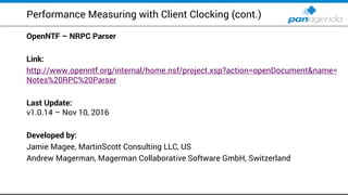 Performance Measuring with Client Clocking (cont.)
OpenNTF – NRPC Parser
Link:
http://www.openntf.org/internal/home.nsf/project.xsp?action=openDocument&name=
Notes%20RPC%20Parser
Last Update:
v1.0.14 – Nov 10, 2016
Developed by:
Jamie Magee, MartinScott Consulting LLC, US
Andrew Magerman, Magerman Collaborative Software GmbH, Switzerland
 