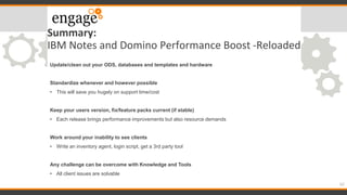 Summary:
IBM Notes and Domino Performance Boost -Reloaded
Update/clean out your ODS, databases and templates and hardware
Standardize whenever and however possible
• This will save you hugely on support time/cost
Keep your users version, fix/feature packs current (if stable)
• Each release brings performance improvements but also resource demands
Work around your inability to see clients
• Write an inventory agent, login script, get a 3rd party tool
Any challenge can be overcome with Knowledge and Tools
• All client issues are solvable
62
 