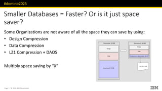 #domino2025
Page 7 / © 2018 IBM Corporation
Smaller Databases = Faster? Or is it just space
saver?
Some Organizations are not aware of all the space they can save by using:
• Design Compression
• Data Compression
• LZ1 Compression + DAOS
Multiply space saving by “X”
 
