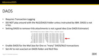 #domino2025
Page 8 / © 2018 IBM Corporation
DAOS
Requires Transaction Logging•
DO NOT play around with the NLO/DAOS Folder unless instructed by IBM. DAOS is not•
a toy.
Setting DAOS to remove• 4 kb attachments is not a good idea (Use DAOS Estimator)
Enable DAOS for the• Mail.box for One vs “many” DAOS/NLO transactions
Set AV to not scan/act on DAOS folder and NLO files•
 
